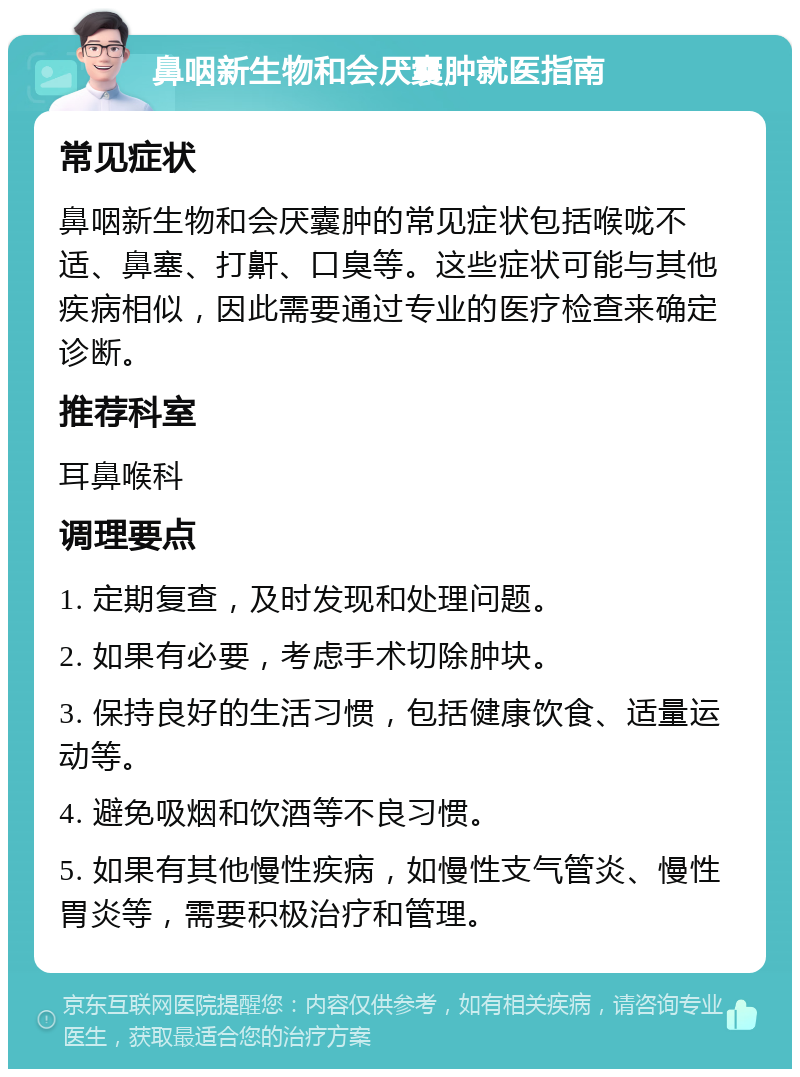 鼻咽新生物和会厌囊肿就医指南 常见症状 鼻咽新生物和会厌囊肿的常见症状包括喉咙不适、鼻塞、打鼾、口臭等。这些症状可能与其他疾病相似，因此需要通过专业的医疗检查来确定诊断。 推荐科室 耳鼻喉科 调理要点 1. 定期复查，及时发现和处理问题。 2. 如果有必要，考虑手术切除肿块。 3. 保持良好的生活习惯，包括健康饮食、适量运动等。 4. 避免吸烟和饮酒等不良习惯。 5. 如果有其他慢性疾病，如慢性支气管炎、慢性胃炎等，需要积极治疗和管理。