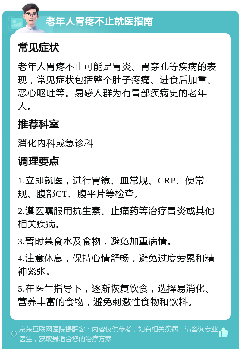 老年人胃疼不止就医指南 常见症状 老年人胃疼不止可能是胃炎、胃穿孔等疾病的表现，常见症状包括整个肚子疼痛、进食后加重、恶心呕吐等。易感人群为有胃部疾病史的老年人。 推荐科室 消化内科或急诊科 调理要点 1.立即就医，进行胃镜、血常规、CRP、便常规、腹部CT、腹平片等检查。 2.遵医嘱服用抗生素、止痛药等治疗胃炎或其他相关疾病。 3.暂时禁食水及食物，避免加重病情。 4.注意休息，保持心情舒畅，避免过度劳累和精神紧张。 5.在医生指导下，逐渐恢复饮食，选择易消化、营养丰富的食物，避免刺激性食物和饮料。