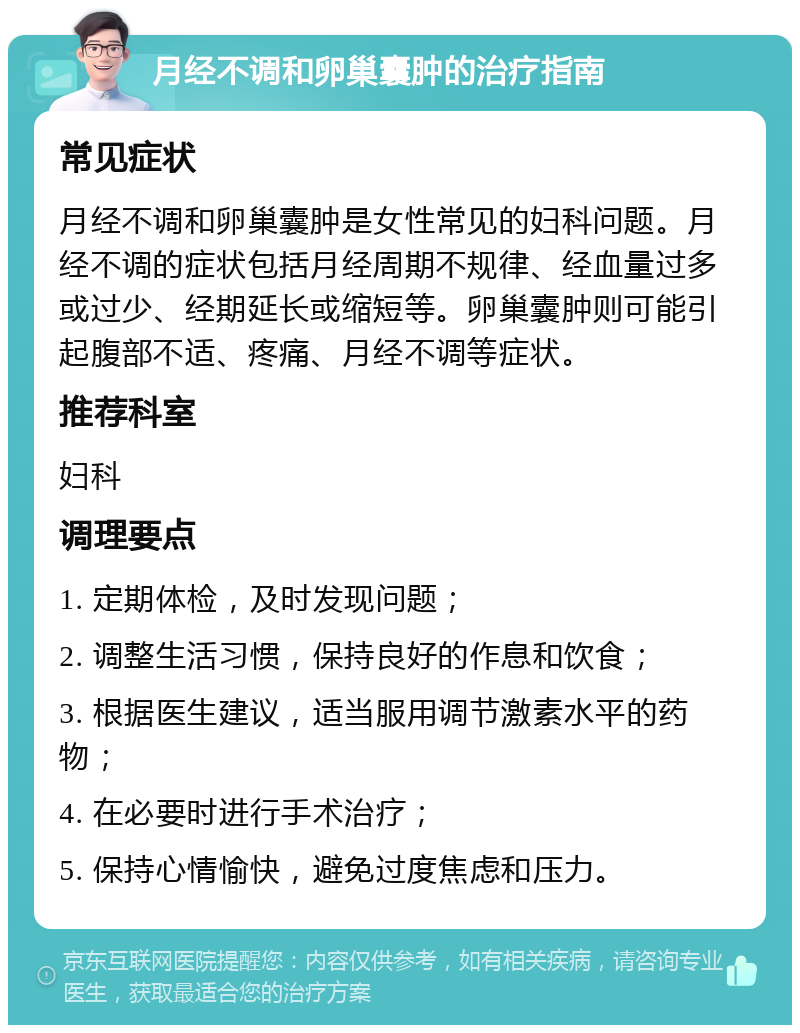 月经不调和卵巢囊肿的治疗指南 常见症状 月经不调和卵巢囊肿是女性常见的妇科问题。月经不调的症状包括月经周期不规律、经血量过多或过少、经期延长或缩短等。卵巢囊肿则可能引起腹部不适、疼痛、月经不调等症状。 推荐科室 妇科 调理要点 1. 定期体检，及时发现问题； 2. 调整生活习惯，保持良好的作息和饮食； 3. 根据医生建议，适当服用调节激素水平的药物； 4. 在必要时进行手术治疗； 5. 保持心情愉快，避免过度焦虑和压力。