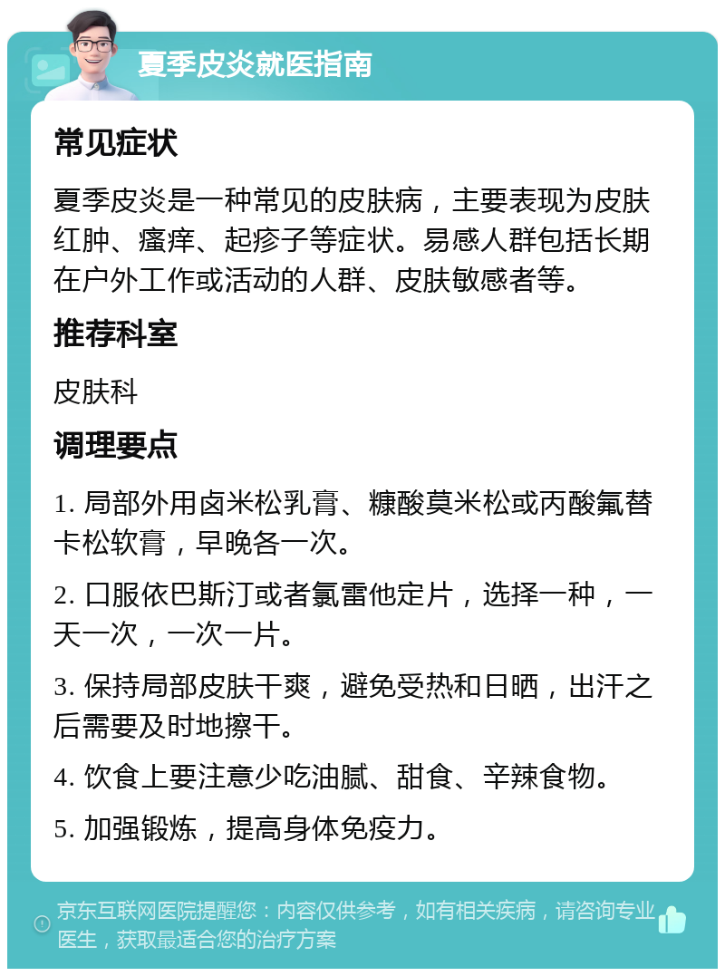 夏季皮炎就医指南 常见症状 夏季皮炎是一种常见的皮肤病，主要表现为皮肤红肿、瘙痒、起疹子等症状。易感人群包括长期在户外工作或活动的人群、皮肤敏感者等。 推荐科室 皮肤科 调理要点 1. 局部外用卤米松乳膏、糠酸莫米松或丙酸氟替卡松软膏，早晚各一次。 2. 口服依巴斯汀或者氯雷他定片，选择一种，一天一次，一次一片。 3. 保持局部皮肤干爽，避免受热和日晒，出汗之后需要及时地擦干。 4. 饮食上要注意少吃油腻、甜食、辛辣食物。 5. 加强锻炼，提高身体免疫力。