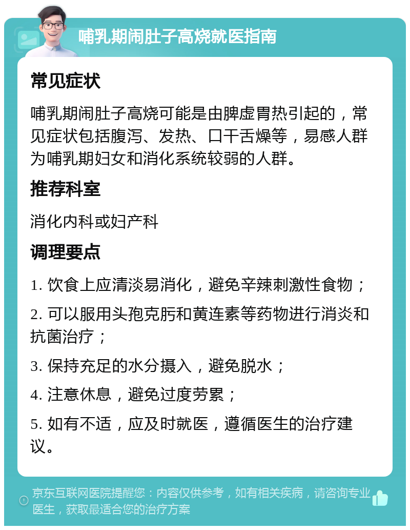 哺乳期闹肚子高烧就医指南 常见症状 哺乳期闹肚子高烧可能是由脾虚胃热引起的，常见症状包括腹泻、发热、口干舌燥等，易感人群为哺乳期妇女和消化系统较弱的人群。 推荐科室 消化内科或妇产科 调理要点 1. 饮食上应清淡易消化，避免辛辣刺激性食物； 2. 可以服用头孢克肟和黄连素等药物进行消炎和抗菌治疗； 3. 保持充足的水分摄入，避免脱水； 4. 注意休息，避免过度劳累； 5. 如有不适，应及时就医，遵循医生的治疗建议。