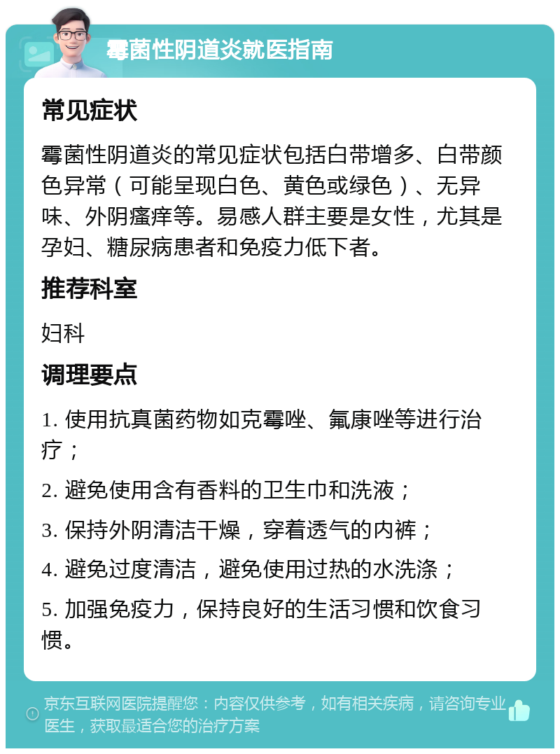 霉菌性阴道炎就医指南 常见症状 霉菌性阴道炎的常见症状包括白带增多、白带颜色异常（可能呈现白色、黄色或绿色）、无异味、外阴瘙痒等。易感人群主要是女性，尤其是孕妇、糖尿病患者和免疫力低下者。 推荐科室 妇科 调理要点 1. 使用抗真菌药物如克霉唑、氟康唑等进行治疗； 2. 避免使用含有香料的卫生巾和洗液； 3. 保持外阴清洁干燥，穿着透气的内裤； 4. 避免过度清洁，避免使用过热的水洗涤； 5. 加强免疫力，保持良好的生活习惯和饮食习惯。