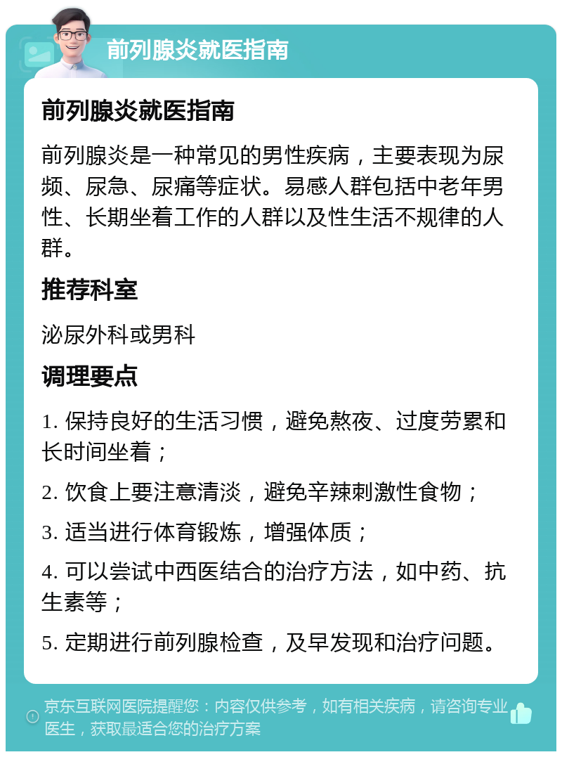 前列腺炎就医指南 前列腺炎就医指南 前列腺炎是一种常见的男性疾病，主要表现为尿频、尿急、尿痛等症状。易感人群包括中老年男性、长期坐着工作的人群以及性生活不规律的人群。 推荐科室 泌尿外科或男科 调理要点 1. 保持良好的生活习惯，避免熬夜、过度劳累和长时间坐着； 2. 饮食上要注意清淡，避免辛辣刺激性食物； 3. 适当进行体育锻炼，增强体质； 4. 可以尝试中西医结合的治疗方法，如中药、抗生素等； 5. 定期进行前列腺检查，及早发现和治疗问题。