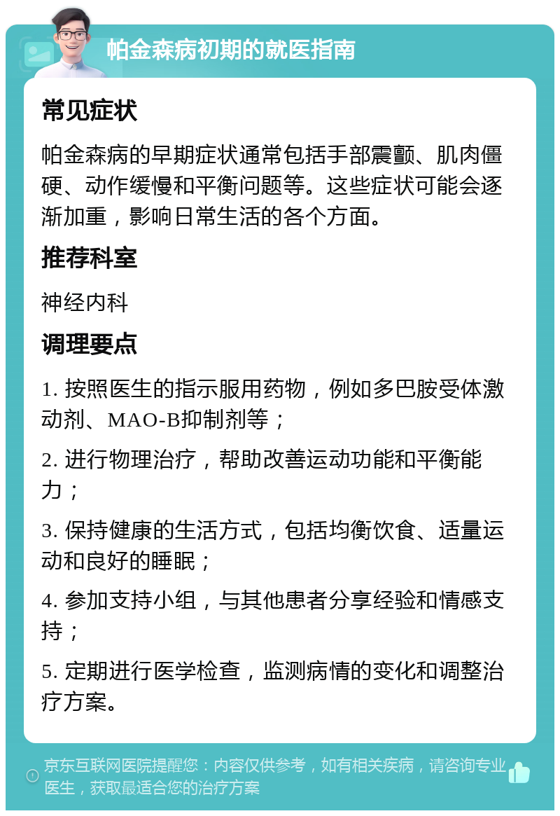 帕金森病初期的就医指南 常见症状 帕金森病的早期症状通常包括手部震颤、肌肉僵硬、动作缓慢和平衡问题等。这些症状可能会逐渐加重，影响日常生活的各个方面。 推荐科室 神经内科 调理要点 1. 按照医生的指示服用药物，例如多巴胺受体激动剂、MAO-B抑制剂等； 2. 进行物理治疗，帮助改善运动功能和平衡能力； 3. 保持健康的生活方式，包括均衡饮食、适量运动和良好的睡眠； 4. 参加支持小组，与其他患者分享经验和情感支持； 5. 定期进行医学检查，监测病情的变化和调整治疗方案。