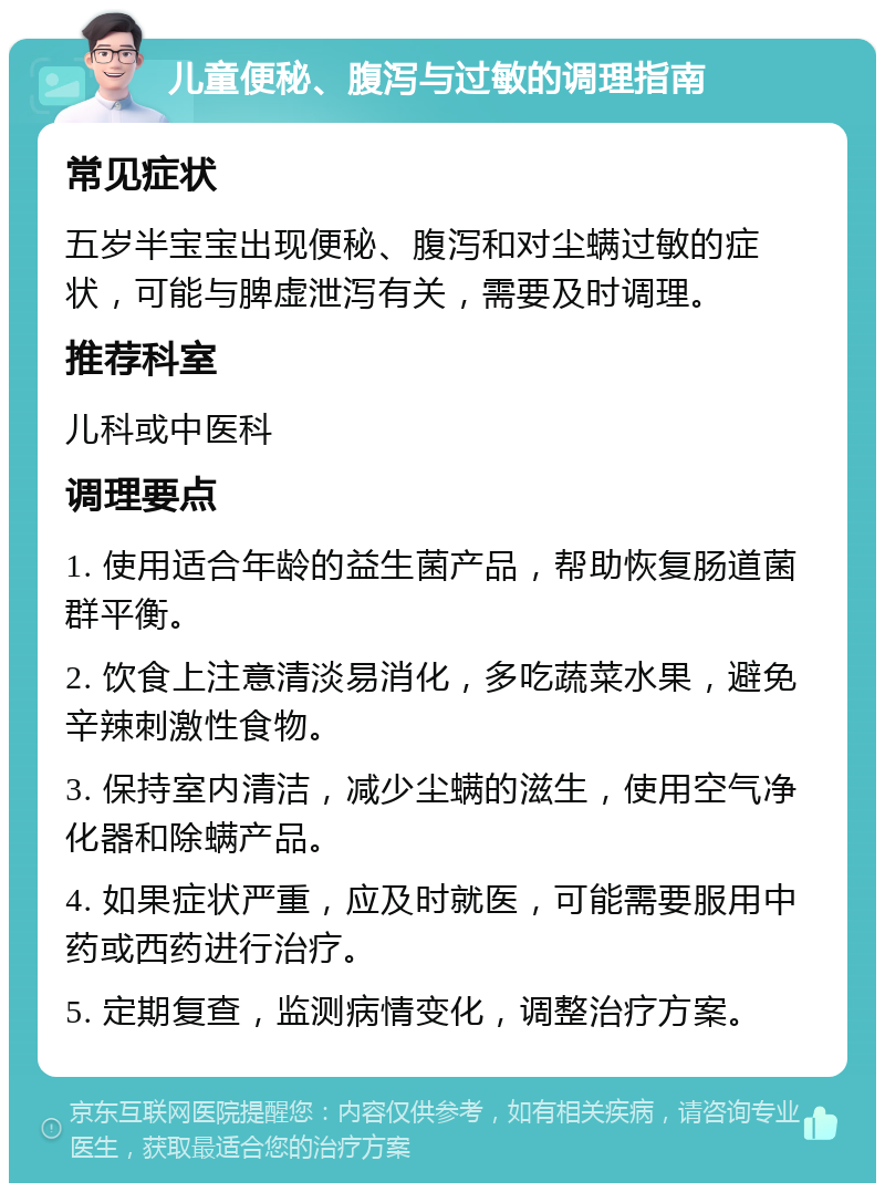 儿童便秘、腹泻与过敏的调理指南 常见症状 五岁半宝宝出现便秘、腹泻和对尘螨过敏的症状，可能与脾虚泄泻有关，需要及时调理。 推荐科室 儿科或中医科 调理要点 1. 使用适合年龄的益生菌产品，帮助恢复肠道菌群平衡。 2. 饮食上注意清淡易消化，多吃蔬菜水果，避免辛辣刺激性食物。 3. 保持室内清洁，减少尘螨的滋生，使用空气净化器和除螨产品。 4. 如果症状严重，应及时就医，可能需要服用中药或西药进行治疗。 5. 定期复查，监测病情变化，调整治疗方案。