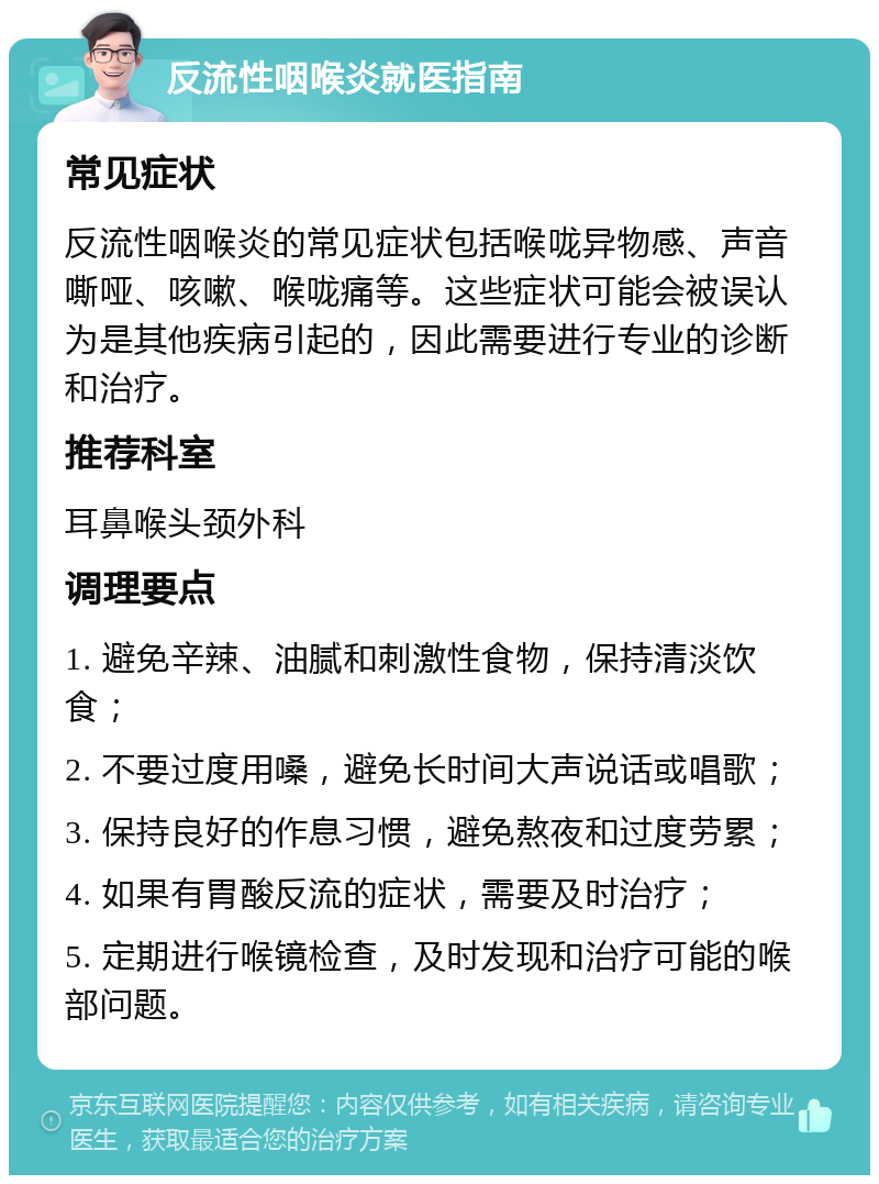 反流性咽喉炎就医指南 常见症状 反流性咽喉炎的常见症状包括喉咙异物感、声音嘶哑、咳嗽、喉咙痛等。这些症状可能会被误认为是其他疾病引起的，因此需要进行专业的诊断和治疗。 推荐科室 耳鼻喉头颈外科 调理要点 1. 避免辛辣、油腻和刺激性食物，保持清淡饮食； 2. 不要过度用嗓，避免长时间大声说话或唱歌； 3. 保持良好的作息习惯，避免熬夜和过度劳累； 4. 如果有胃酸反流的症状，需要及时治疗； 5. 定期进行喉镜检查，及时发现和治疗可能的喉部问题。