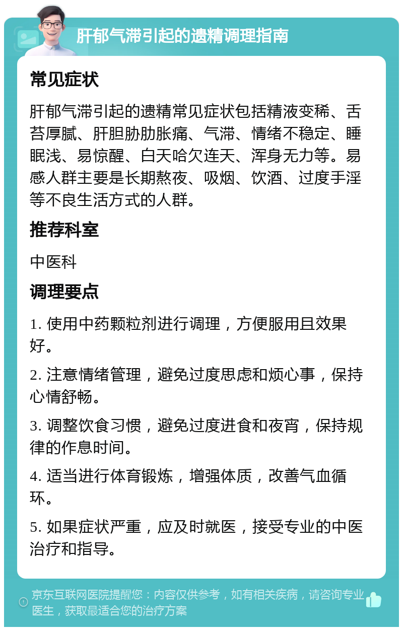 肝郁气滞引起的遗精调理指南 常见症状 肝郁气滞引起的遗精常见症状包括精液变稀、舌苔厚腻、肝胆胁肋胀痛、气滞、情绪不稳定、睡眠浅、易惊醒、白天哈欠连天、浑身无力等。易感人群主要是长期熬夜、吸烟、饮酒、过度手淫等不良生活方式的人群。 推荐科室 中医科 调理要点 1. 使用中药颗粒剂进行调理，方便服用且效果好。 2. 注意情绪管理，避免过度思虑和烦心事，保持心情舒畅。 3. 调整饮食习惯，避免过度进食和夜宵，保持规律的作息时间。 4. 适当进行体育锻炼，增强体质，改善气血循环。 5. 如果症状严重，应及时就医，接受专业的中医治疗和指导。