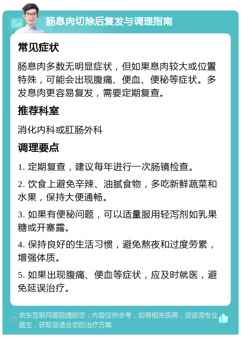 肠息肉切除后复发与调理指南 常见症状 肠息肉多数无明显症状，但如果息肉较大或位置特殊，可能会出现腹痛、便血、便秘等症状。多发息肉更容易复发，需要定期复查。 推荐科室 消化内科或肛肠外科 调理要点 1. 定期复查，建议每年进行一次肠镜检查。 2. 饮食上避免辛辣、油腻食物，多吃新鲜蔬菜和水果，保持大便通畅。 3. 如果有便秘问题，可以适量服用轻泻剂如乳果糖或开塞露。 4. 保持良好的生活习惯，避免熬夜和过度劳累，增强体质。 5. 如果出现腹痛、便血等症状，应及时就医，避免延误治疗。