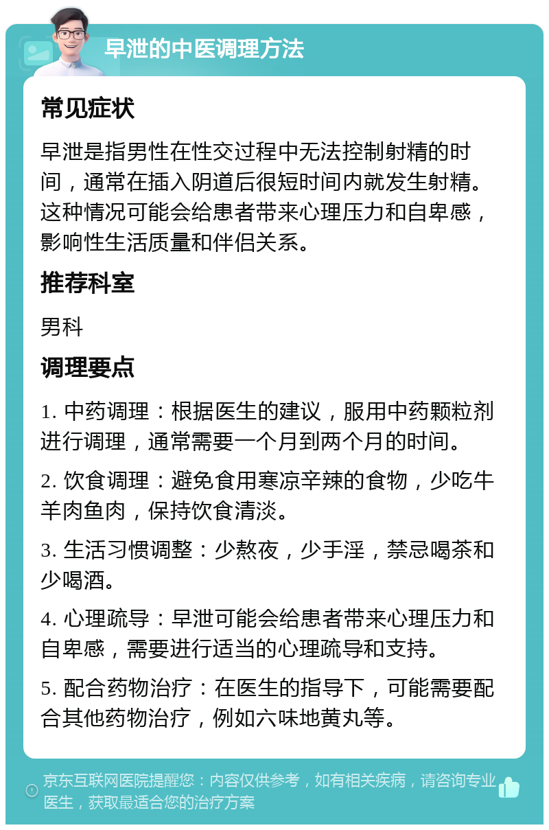 早泄的中医调理方法 常见症状 早泄是指男性在性交过程中无法控制射精的时间，通常在插入阴道后很短时间内就发生射精。这种情况可能会给患者带来心理压力和自卑感，影响性生活质量和伴侣关系。 推荐科室 男科 调理要点 1. 中药调理：根据医生的建议，服用中药颗粒剂进行调理，通常需要一个月到两个月的时间。 2. 饮食调理：避免食用寒凉辛辣的食物，少吃牛羊肉鱼肉，保持饮食清淡。 3. 生活习惯调整：少熬夜，少手淫，禁忌喝茶和少喝酒。 4. 心理疏导：早泄可能会给患者带来心理压力和自卑感，需要进行适当的心理疏导和支持。 5. 配合药物治疗：在医生的指导下，可能需要配合其他药物治疗，例如六味地黄丸等。