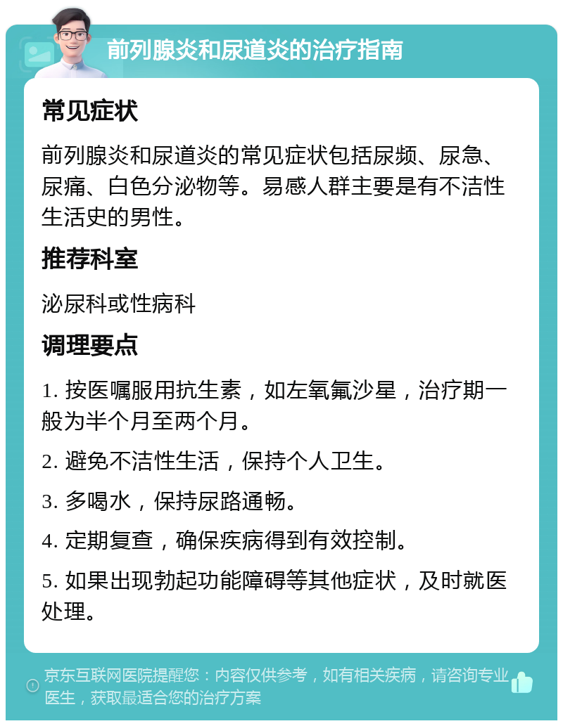 前列腺炎和尿道炎的治疗指南 常见症状 前列腺炎和尿道炎的常见症状包括尿频、尿急、尿痛、白色分泌物等。易感人群主要是有不洁性生活史的男性。 推荐科室 泌尿科或性病科 调理要点 1. 按医嘱服用抗生素，如左氧氟沙星，治疗期一般为半个月至两个月。 2. 避免不洁性生活，保持个人卫生。 3. 多喝水，保持尿路通畅。 4. 定期复查，确保疾病得到有效控制。 5. 如果出现勃起功能障碍等其他症状，及时就医处理。