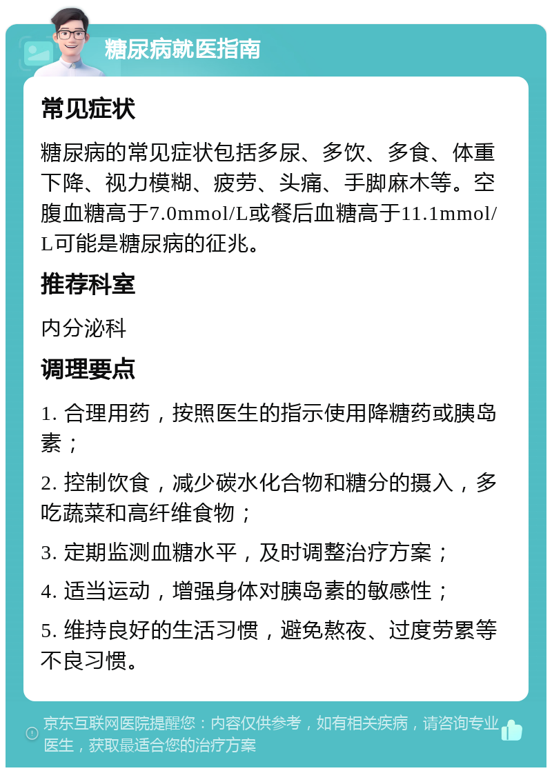 糖尿病就医指南 常见症状 糖尿病的常见症状包括多尿、多饮、多食、体重下降、视力模糊、疲劳、头痛、手脚麻木等。空腹血糖高于7.0mmol/L或餐后血糖高于11.1mmol/L可能是糖尿病的征兆。 推荐科室 内分泌科 调理要点 1. 合理用药，按照医生的指示使用降糖药或胰岛素； 2. 控制饮食，减少碳水化合物和糖分的摄入，多吃蔬菜和高纤维食物； 3. 定期监测血糖水平，及时调整治疗方案； 4. 适当运动，增强身体对胰岛素的敏感性； 5. 维持良好的生活习惯，避免熬夜、过度劳累等不良习惯。