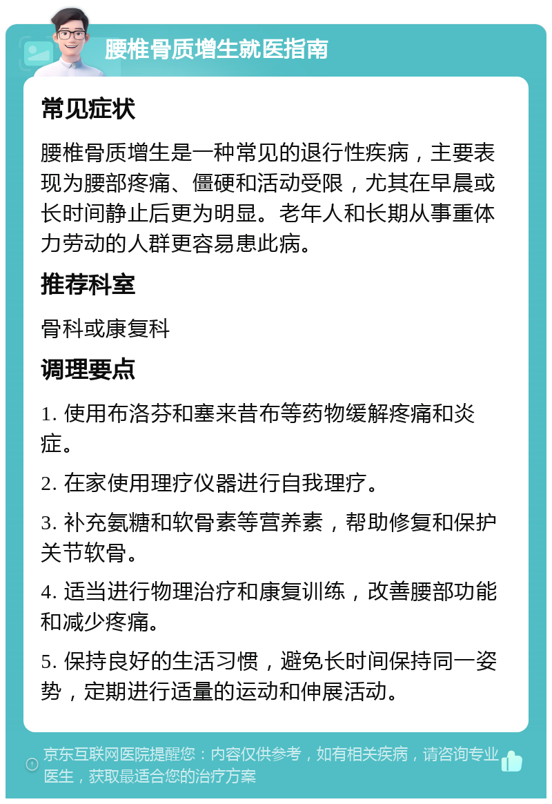 腰椎骨质增生就医指南 常见症状 腰椎骨质增生是一种常见的退行性疾病，主要表现为腰部疼痛、僵硬和活动受限，尤其在早晨或长时间静止后更为明显。老年人和长期从事重体力劳动的人群更容易患此病。 推荐科室 骨科或康复科 调理要点 1. 使用布洛芬和塞来昔布等药物缓解疼痛和炎症。 2. 在家使用理疗仪器进行自我理疗。 3. 补充氨糖和软骨素等营养素，帮助修复和保护关节软骨。 4. 适当进行物理治疗和康复训练，改善腰部功能和减少疼痛。 5. 保持良好的生活习惯，避免长时间保持同一姿势，定期进行适量的运动和伸展活动。