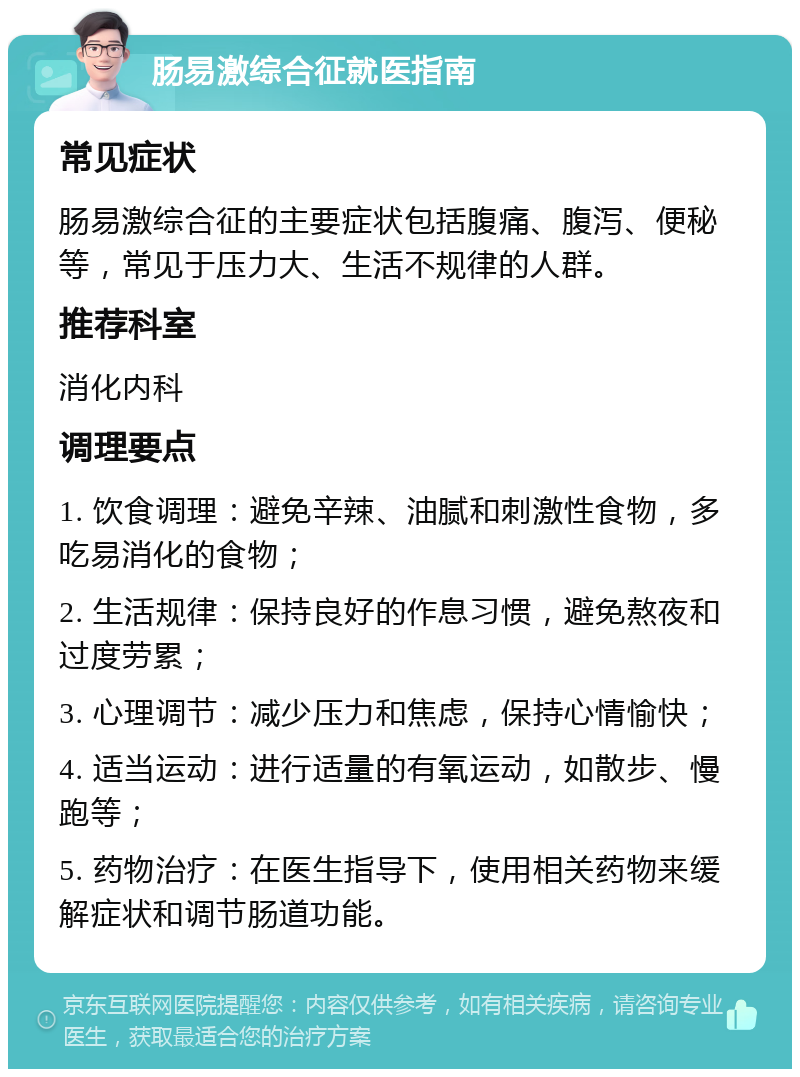 肠易激综合征就医指南 常见症状 肠易激综合征的主要症状包括腹痛、腹泻、便秘等，常见于压力大、生活不规律的人群。 推荐科室 消化内科 调理要点 1. 饮食调理：避免辛辣、油腻和刺激性食物，多吃易消化的食物； 2. 生活规律：保持良好的作息习惯，避免熬夜和过度劳累； 3. 心理调节：减少压力和焦虑，保持心情愉快； 4. 适当运动：进行适量的有氧运动，如散步、慢跑等； 5. 药物治疗：在医生指导下，使用相关药物来缓解症状和调节肠道功能。