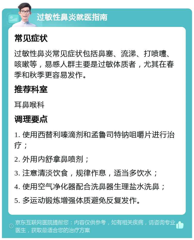 过敏性鼻炎就医指南 常见症状 过敏性鼻炎常见症状包括鼻塞、流涕、打喷嚏、咳嗽等，易感人群主要是过敏体质者，尤其在春季和秋季更容易发作。 推荐科室 耳鼻喉科 调理要点 1. 使用西替利嗪滴剂和孟鲁司特钠咀嚼片进行治疗； 2. 外用内舒拿鼻喷剂； 3. 注意清淡饮食，规律作息，适当多饮水； 4. 使用空气净化器配合洗鼻器生理盐水洗鼻； 5. 多运动锻炼增强体质避免反复发作。