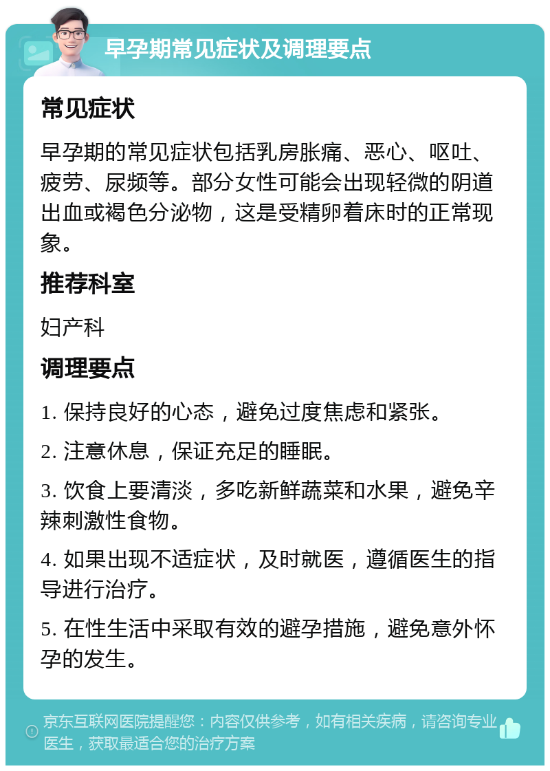 早孕期常见症状及调理要点 常见症状 早孕期的常见症状包括乳房胀痛、恶心、呕吐、疲劳、尿频等。部分女性可能会出现轻微的阴道出血或褐色分泌物，这是受精卵着床时的正常现象。 推荐科室 妇产科 调理要点 1. 保持良好的心态，避免过度焦虑和紧张。 2. 注意休息，保证充足的睡眠。 3. 饮食上要清淡，多吃新鲜蔬菜和水果，避免辛辣刺激性食物。 4. 如果出现不适症状，及时就医，遵循医生的指导进行治疗。 5. 在性生活中采取有效的避孕措施，避免意外怀孕的发生。