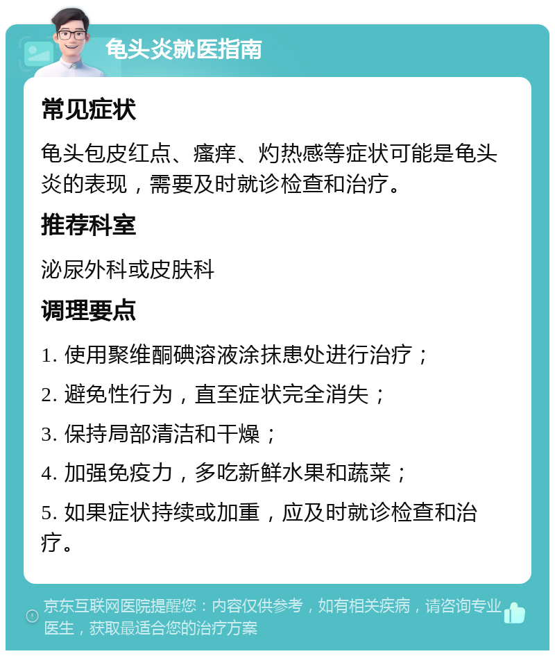 龟头炎就医指南 常见症状 龟头包皮红点、瘙痒、灼热感等症状可能是龟头炎的表现，需要及时就诊检查和治疗。 推荐科室 泌尿外科或皮肤科 调理要点 1. 使用聚维酮碘溶液涂抹患处进行治疗； 2. 避免性行为，直至症状完全消失； 3. 保持局部清洁和干燥； 4. 加强免疫力，多吃新鲜水果和蔬菜； 5. 如果症状持续或加重，应及时就诊检查和治疗。