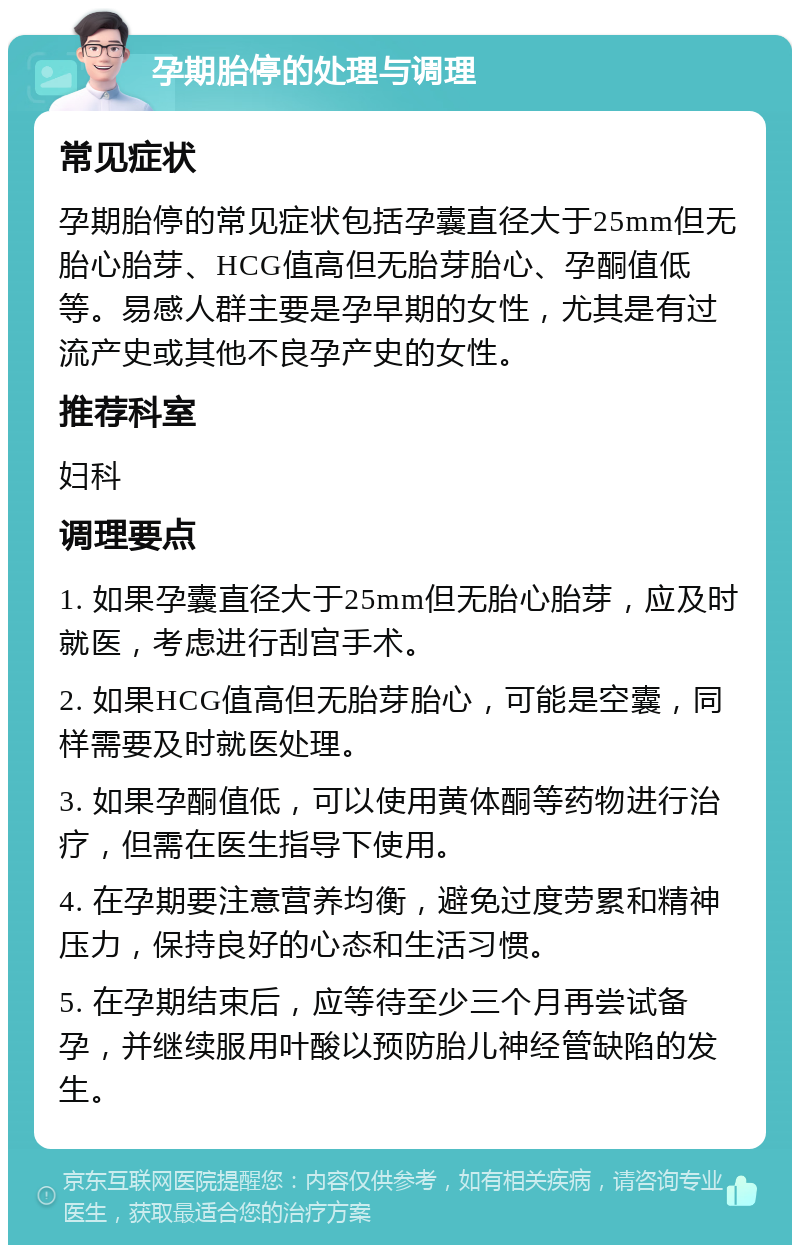 孕期胎停的处理与调理 常见症状 孕期胎停的常见症状包括孕囊直径大于25mm但无胎心胎芽、HCG值高但无胎芽胎心、孕酮值低等。易感人群主要是孕早期的女性，尤其是有过流产史或其他不良孕产史的女性。 推荐科室 妇科 调理要点 1. 如果孕囊直径大于25mm但无胎心胎芽，应及时就医，考虑进行刮宫手术。 2. 如果HCG值高但无胎芽胎心，可能是空囊，同样需要及时就医处理。 3. 如果孕酮值低，可以使用黄体酮等药物进行治疗，但需在医生指导下使用。 4. 在孕期要注意营养均衡，避免过度劳累和精神压力，保持良好的心态和生活习惯。 5. 在孕期结束后，应等待至少三个月再尝试备孕，并继续服用叶酸以预防胎儿神经管缺陷的发生。