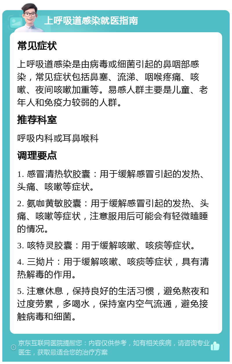 上呼吸道感染就医指南 常见症状 上呼吸道感染是由病毒或细菌引起的鼻咽部感染，常见症状包括鼻塞、流涕、咽喉疼痛、咳嗽、夜间咳嗽加重等。易感人群主要是儿童、老年人和免疫力较弱的人群。 推荐科室 呼吸内科或耳鼻喉科 调理要点 1. 感冒清热软胶囊：用于缓解感冒引起的发热、头痛、咳嗽等症状。 2. 氨咖黄敏胶囊：用于缓解感冒引起的发热、头痛、咳嗽等症状，注意服用后可能会有轻微瞌睡的情况。 3. 咳特灵胶囊：用于缓解咳嗽、咳痰等症状。 4. 三拗片：用于缓解咳嗽、咳痰等症状，具有清热解毒的作用。 5. 注意休息，保持良好的生活习惯，避免熬夜和过度劳累，多喝水，保持室内空气流通，避免接触病毒和细菌。