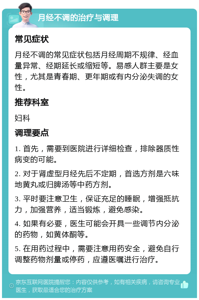 月经不调的治疗与调理 常见症状 月经不调的常见症状包括月经周期不规律、经血量异常、经期延长或缩短等。易感人群主要是女性，尤其是青春期、更年期或有内分泌失调的女性。 推荐科室 妇科 调理要点 1. 首先，需要到医院进行详细检查，排除器质性病变的可能。 2. 对于肾虚型月经先后不定期，首选方剂是六味地黄丸或归脾汤等中药方剂。 3. 平时要注意卫生，保证充足的睡眠，增强抵抗力，加强营养，适当锻炼，避免感染。 4. 如果有必要，医生可能会开具一些调节内分泌的药物，如黄体酮等。 5. 在用药过程中，需要注意用药安全，避免自行调整药物剂量或停药，应遵医嘱进行治疗。