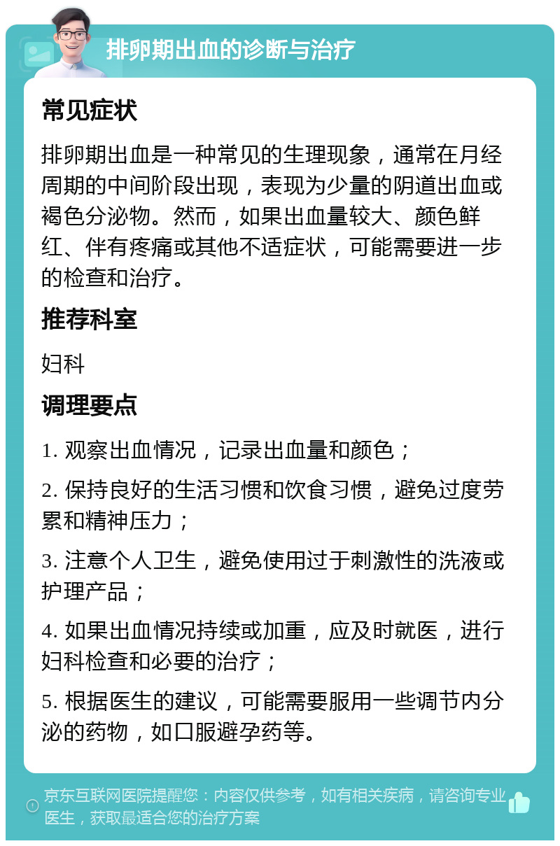 排卵期出血的诊断与治疗 常见症状 排卵期出血是一种常见的生理现象，通常在月经周期的中间阶段出现，表现为少量的阴道出血或褐色分泌物。然而，如果出血量较大、颜色鲜红、伴有疼痛或其他不适症状，可能需要进一步的检查和治疗。 推荐科室 妇科 调理要点 1. 观察出血情况，记录出血量和颜色； 2. 保持良好的生活习惯和饮食习惯，避免过度劳累和精神压力； 3. 注意个人卫生，避免使用过于刺激性的洗液或护理产品； 4. 如果出血情况持续或加重，应及时就医，进行妇科检查和必要的治疗； 5. 根据医生的建议，可能需要服用一些调节内分泌的药物，如口服避孕药等。