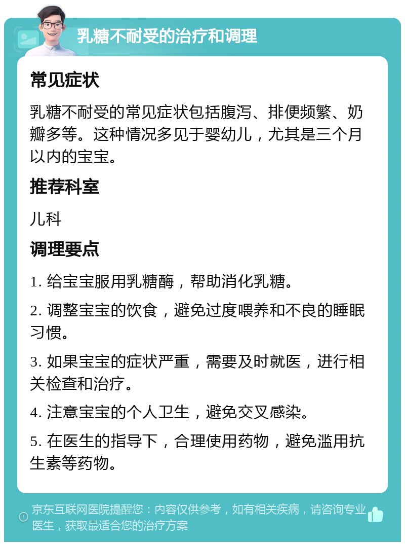 乳糖不耐受的治疗和调理 常见症状 乳糖不耐受的常见症状包括腹泻、排便频繁、奶瓣多等。这种情况多见于婴幼儿，尤其是三个月以内的宝宝。 推荐科室 儿科 调理要点 1. 给宝宝服用乳糖酶，帮助消化乳糖。 2. 调整宝宝的饮食，避免过度喂养和不良的睡眠习惯。 3. 如果宝宝的症状严重，需要及时就医，进行相关检查和治疗。 4. 注意宝宝的个人卫生，避免交叉感染。 5. 在医生的指导下，合理使用药物，避免滥用抗生素等药物。