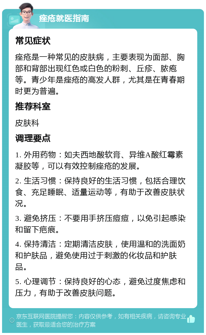 痤疮就医指南 常见症状 痤疮是一种常见的皮肤病，主要表现为面部、胸部和背部出现红色或白色的粉刺、丘疹、脓疱等。青少年是痤疮的高发人群，尤其是在青春期时更为普遍。 推荐科室 皮肤科 调理要点 1. 外用药物：如夫西地酸软膏、异维A酸红霉素凝胶等，可以有效控制痤疮的发展。 2. 生活习惯：保持良好的生活习惯，包括合理饮食、充足睡眠、适量运动等，有助于改善皮肤状况。 3. 避免挤压：不要用手挤压痘痘，以免引起感染和留下疤痕。 4. 保持清洁：定期清洁皮肤，使用温和的洗面奶和护肤品，避免使用过于刺激的化妆品和护肤品。 5. 心理调节：保持良好的心态，避免过度焦虑和压力，有助于改善皮肤问题。