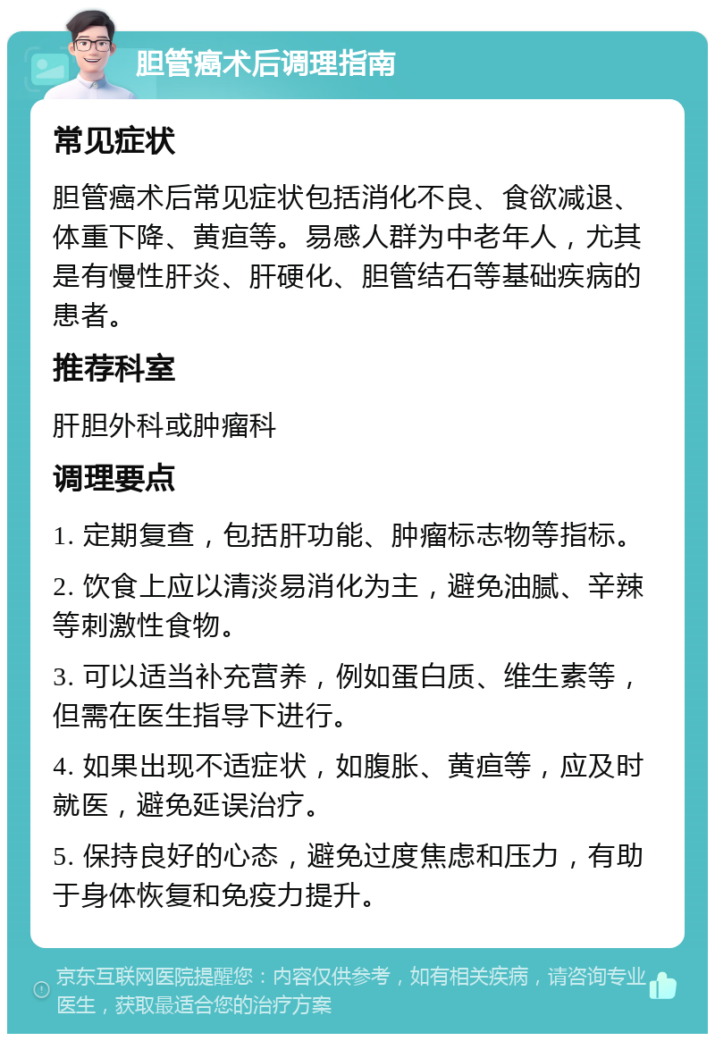 胆管癌术后调理指南 常见症状 胆管癌术后常见症状包括消化不良、食欲减退、体重下降、黄疸等。易感人群为中老年人，尤其是有慢性肝炎、肝硬化、胆管结石等基础疾病的患者。 推荐科室 肝胆外科或肿瘤科 调理要点 1. 定期复查，包括肝功能、肿瘤标志物等指标。 2. 饮食上应以清淡易消化为主，避免油腻、辛辣等刺激性食物。 3. 可以适当补充营养，例如蛋白质、维生素等，但需在医生指导下进行。 4. 如果出现不适症状，如腹胀、黄疸等，应及时就医，避免延误治疗。 5. 保持良好的心态，避免过度焦虑和压力，有助于身体恢复和免疫力提升。