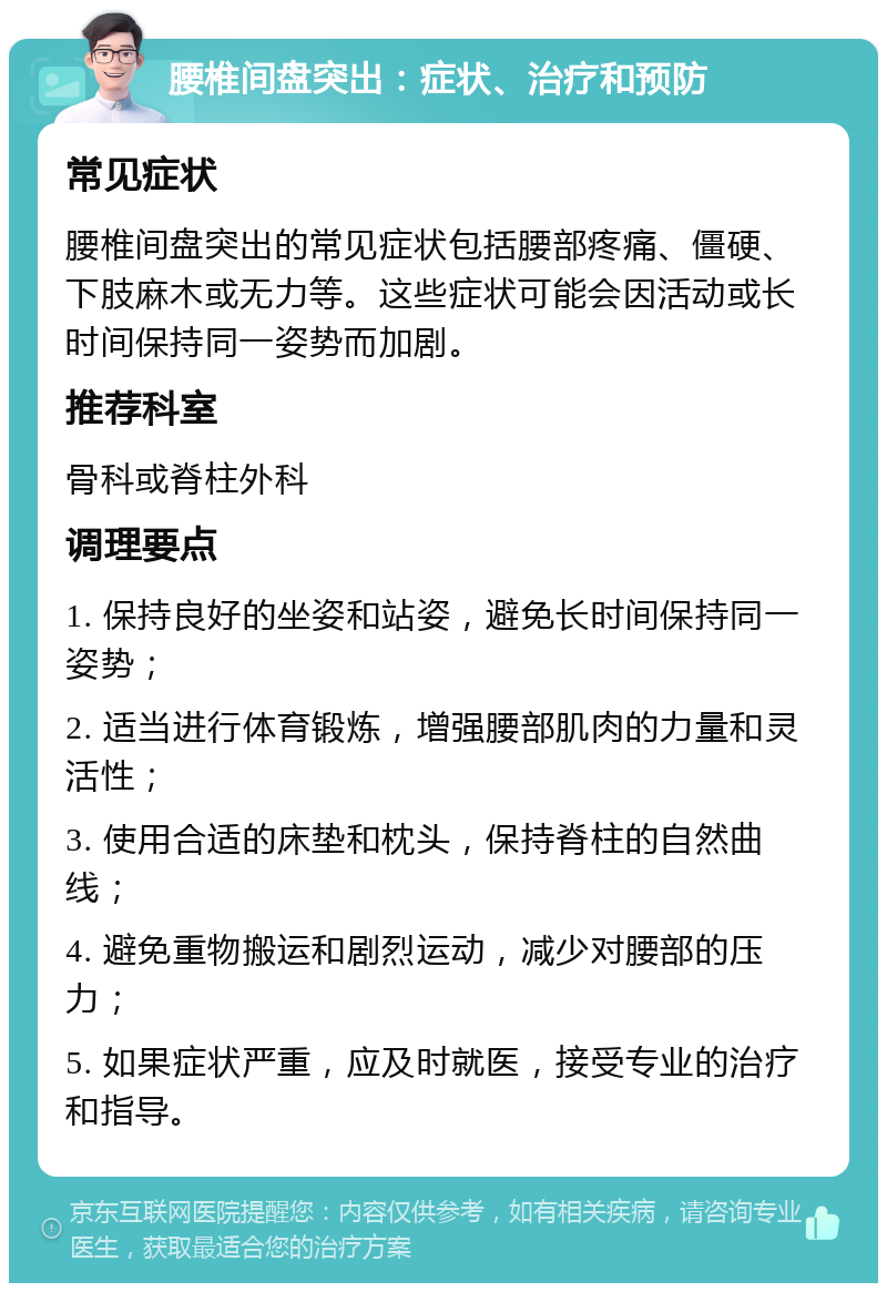 腰椎间盘突出：症状、治疗和预防 常见症状 腰椎间盘突出的常见症状包括腰部疼痛、僵硬、下肢麻木或无力等。这些症状可能会因活动或长时间保持同一姿势而加剧。 推荐科室 骨科或脊柱外科 调理要点 1. 保持良好的坐姿和站姿，避免长时间保持同一姿势； 2. 适当进行体育锻炼，增强腰部肌肉的力量和灵活性； 3. 使用合适的床垫和枕头，保持脊柱的自然曲线； 4. 避免重物搬运和剧烈运动，减少对腰部的压力； 5. 如果症状严重，应及时就医，接受专业的治疗和指导。