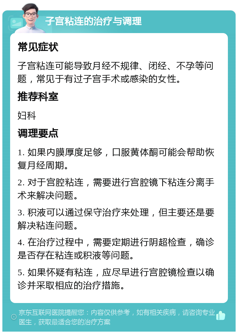 子宫粘连的治疗与调理 常见症状 子宫粘连可能导致月经不规律、闭经、不孕等问题，常见于有过子宫手术或感染的女性。 推荐科室 妇科 调理要点 1. 如果内膜厚度足够，口服黄体酮可能会帮助恢复月经周期。 2. 对于宫腔粘连，需要进行宫腔镜下粘连分离手术来解决问题。 3. 积液可以通过保守治疗来处理，但主要还是要解决粘连问题。 4. 在治疗过程中，需要定期进行阴超检查，确诊是否存在粘连或积液等问题。 5. 如果怀疑有粘连，应尽早进行宫腔镜检查以确诊并采取相应的治疗措施。