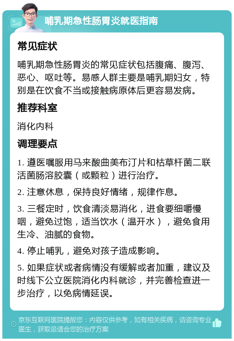 哺乳期急性肠胃炎就医指南 常见症状 哺乳期急性肠胃炎的常见症状包括腹痛、腹泻、恶心、呕吐等。易感人群主要是哺乳期妇女，特别是在饮食不当或接触病原体后更容易发病。 推荐科室 消化内科 调理要点 1. 遵医嘱服用马来酸曲美布汀片和枯草杆菌二联活菌肠溶胶囊（或颗粒）进行治疗。 2. 注意休息，保持良好情绪，规律作息。 3. 三餐定时，饮食清淡易消化，进食要细嚼慢咽，避免过饱，适当饮水（温开水），避免食用生冷、油腻的食物。 4. 停止哺乳，避免对孩子造成影响。 5. 如果症状或者病情没有缓解或者加重，建议及时线下公立医院消化内科就诊，并完善检查进一步治疗，以免病情延误。