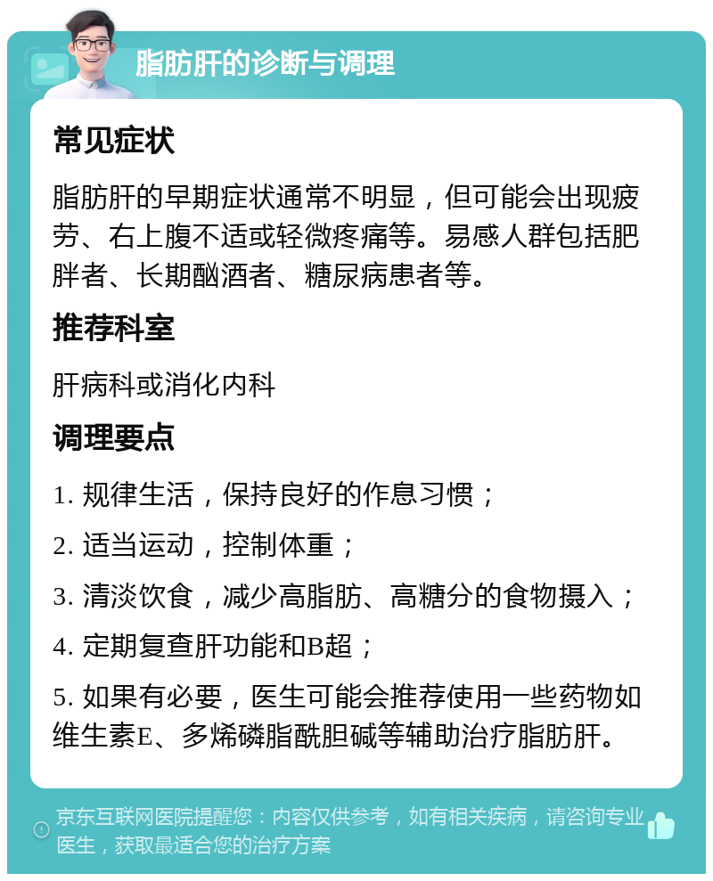 脂肪肝的诊断与调理 常见症状 脂肪肝的早期症状通常不明显，但可能会出现疲劳、右上腹不适或轻微疼痛等。易感人群包括肥胖者、长期酗酒者、糖尿病患者等。 推荐科室 肝病科或消化内科 调理要点 1. 规律生活，保持良好的作息习惯； 2. 适当运动，控制体重； 3. 清淡饮食，减少高脂肪、高糖分的食物摄入； 4. 定期复查肝功能和B超； 5. 如果有必要，医生可能会推荐使用一些药物如维生素E、多烯磷脂酰胆碱等辅助治疗脂肪肝。