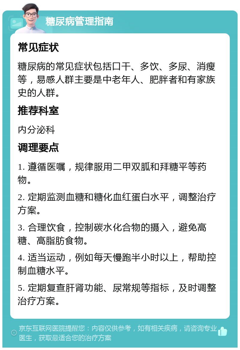 糖尿病管理指南 常见症状 糖尿病的常见症状包括口干、多饮、多尿、消瘦等，易感人群主要是中老年人、肥胖者和有家族史的人群。 推荐科室 内分泌科 调理要点 1. 遵循医嘱，规律服用二甲双胍和拜糖平等药物。 2. 定期监测血糖和糖化血红蛋白水平，调整治疗方案。 3. 合理饮食，控制碳水化合物的摄入，避免高糖、高脂肪食物。 4. 适当运动，例如每天慢跑半小时以上，帮助控制血糖水平。 5. 定期复查肝肾功能、尿常规等指标，及时调整治疗方案。