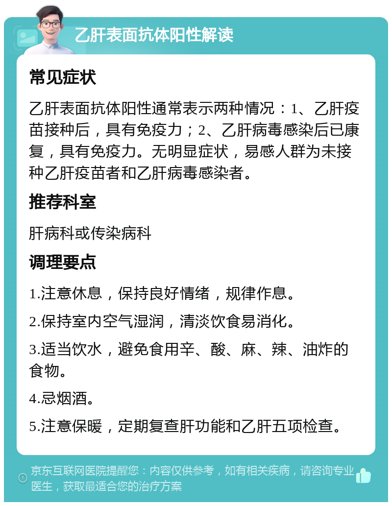 乙肝表面抗体阳性解读 常见症状 乙肝表面抗体阳性通常表示两种情况：1、乙肝疫苗接种后，具有免疫力；2、乙肝病毒感染后已康复，具有免疫力。无明显症状，易感人群为未接种乙肝疫苗者和乙肝病毒感染者。 推荐科室 肝病科或传染病科 调理要点 1.注意休息，保持良好情绪，规律作息。 2.保持室内空气湿润，清淡饮食易消化。 3.适当饮水，避免食用辛、酸、麻、辣、油炸的食物。 4.忌烟酒。 5.注意保暖，定期复查肝功能和乙肝五项检查。