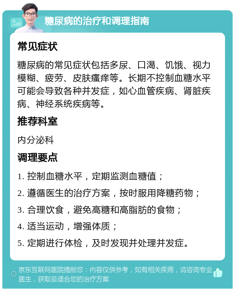 糖尿病的治疗和调理指南 常见症状 糖尿病的常见症状包括多尿、口渴、饥饿、视力模糊、疲劳、皮肤瘙痒等。长期不控制血糖水平可能会导致各种并发症，如心血管疾病、肾脏疾病、神经系统疾病等。 推荐科室 内分泌科 调理要点 1. 控制血糖水平，定期监测血糖值； 2. 遵循医生的治疗方案，按时服用降糖药物； 3. 合理饮食，避免高糖和高脂肪的食物； 4. 适当运动，增强体质； 5. 定期进行体检，及时发现并处理并发症。