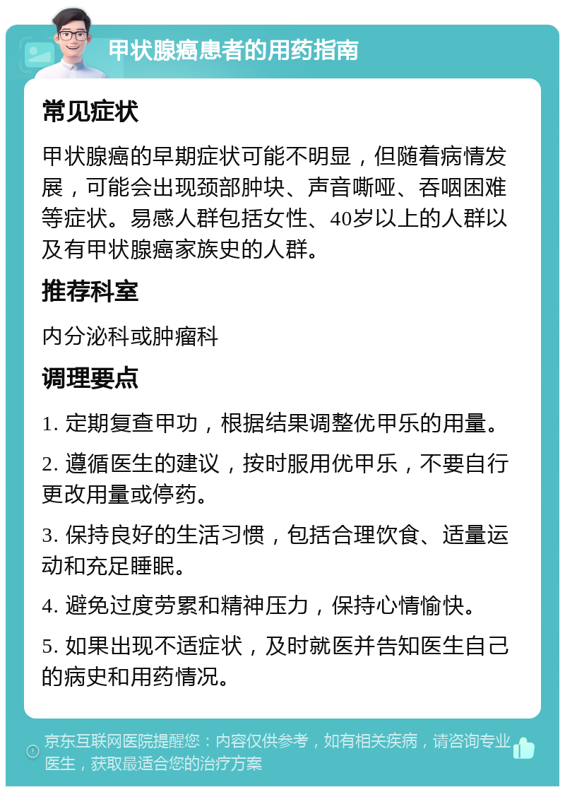 甲状腺癌患者的用药指南 常见症状 甲状腺癌的早期症状可能不明显，但随着病情发展，可能会出现颈部肿块、声音嘶哑、吞咽困难等症状。易感人群包括女性、40岁以上的人群以及有甲状腺癌家族史的人群。 推荐科室 内分泌科或肿瘤科 调理要点 1. 定期复查甲功，根据结果调整优甲乐的用量。 2. 遵循医生的建议，按时服用优甲乐，不要自行更改用量或停药。 3. 保持良好的生活习惯，包括合理饮食、适量运动和充足睡眠。 4. 避免过度劳累和精神压力，保持心情愉快。 5. 如果出现不适症状，及时就医并告知医生自己的病史和用药情况。