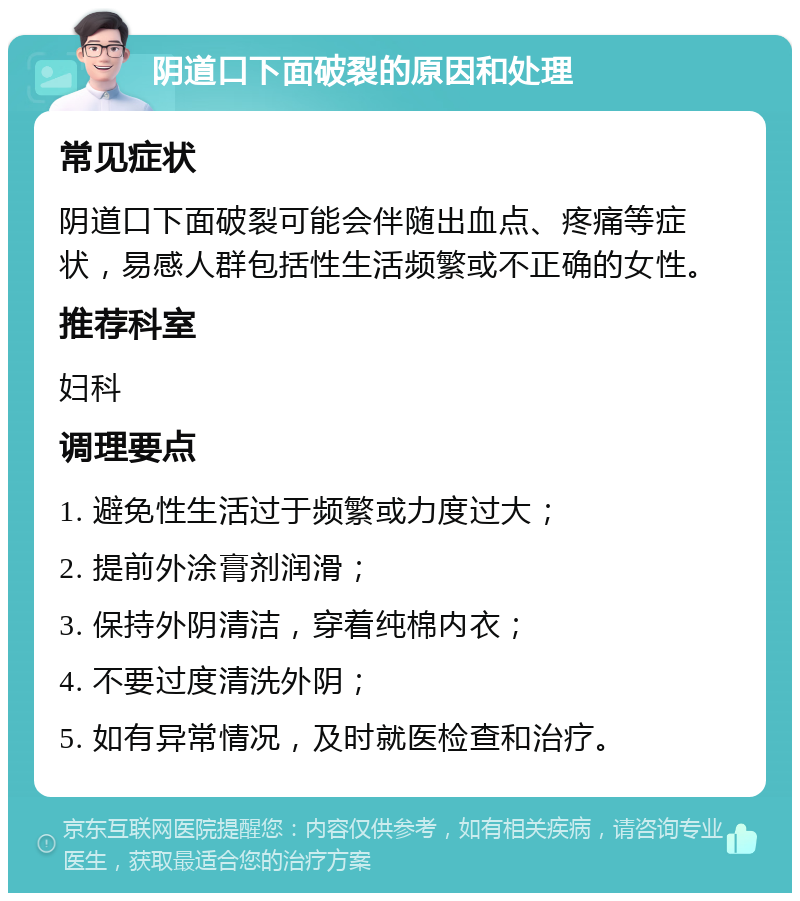 阴道口下面破裂的原因和处理 常见症状 阴道口下面破裂可能会伴随出血点、疼痛等症状，易感人群包括性生活频繁或不正确的女性。 推荐科室 妇科 调理要点 1. 避免性生活过于频繁或力度过大； 2. 提前外涂膏剂润滑； 3. 保持外阴清洁，穿着纯棉内衣； 4. 不要过度清洗外阴； 5. 如有异常情况，及时就医检查和治疗。