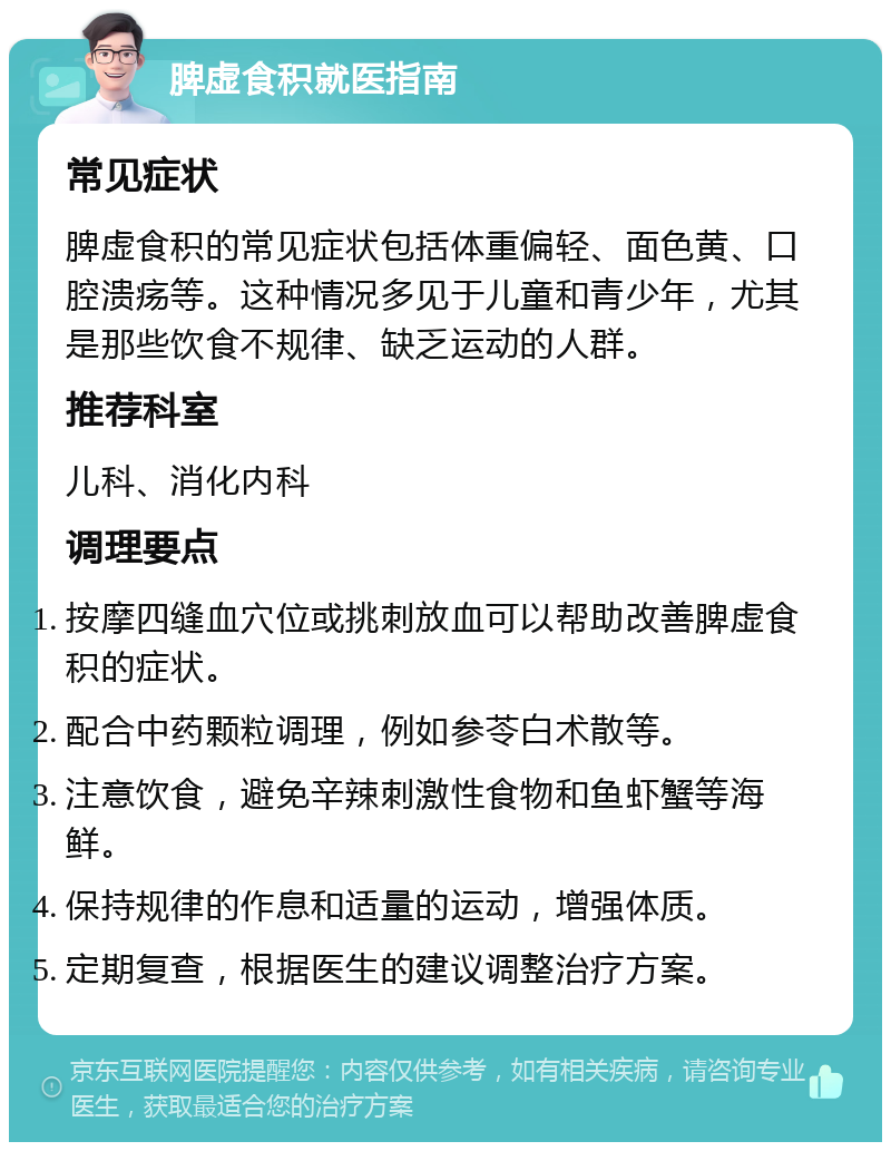 脾虚食积就医指南 常见症状 脾虚食积的常见症状包括体重偏轻、面色黄、口腔溃疡等。这种情况多见于儿童和青少年，尤其是那些饮食不规律、缺乏运动的人群。 推荐科室 儿科、消化内科 调理要点 按摩四缝血穴位或挑刺放血可以帮助改善脾虚食积的症状。 配合中药颗粒调理，例如参苓白术散等。 注意饮食，避免辛辣刺激性食物和鱼虾蟹等海鲜。 保持规律的作息和适量的运动，增强体质。 定期复查，根据医生的建议调整治疗方案。