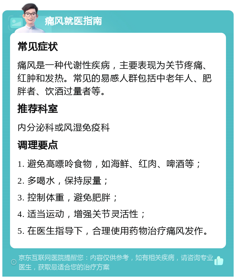 痛风就医指南 常见症状 痛风是一种代谢性疾病，主要表现为关节疼痛、红肿和发热。常见的易感人群包括中老年人、肥胖者、饮酒过量者等。 推荐科室 内分泌科或风湿免疫科 调理要点 1. 避免高嘌呤食物，如海鲜、红肉、啤酒等； 2. 多喝水，保持尿量； 3. 控制体重，避免肥胖； 4. 适当运动，增强关节灵活性； 5. 在医生指导下，合理使用药物治疗痛风发作。