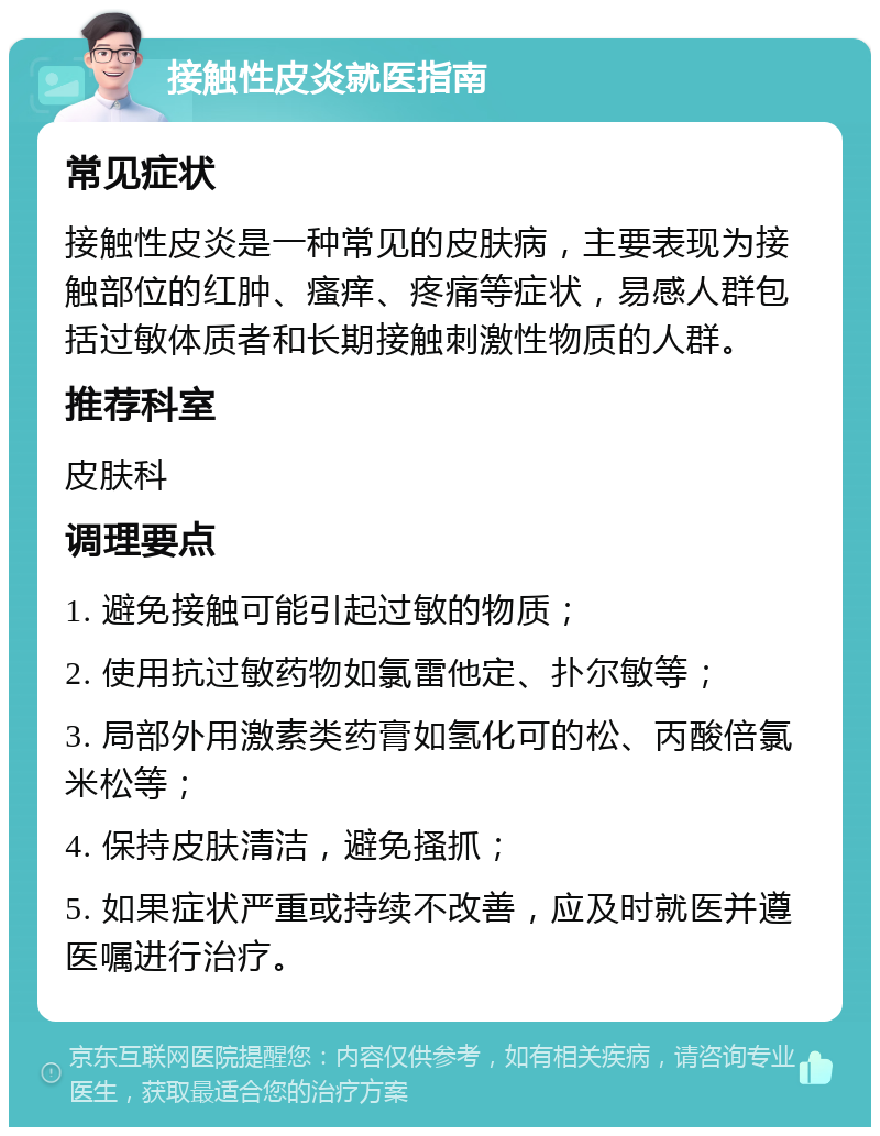 接触性皮炎就医指南 常见症状 接触性皮炎是一种常见的皮肤病，主要表现为接触部位的红肿、瘙痒、疼痛等症状，易感人群包括过敏体质者和长期接触刺激性物质的人群。 推荐科室 皮肤科 调理要点 1. 避免接触可能引起过敏的物质； 2. 使用抗过敏药物如氯雷他定、扑尔敏等； 3. 局部外用激素类药膏如氢化可的松、丙酸倍氯米松等； 4. 保持皮肤清洁，避免搔抓； 5. 如果症状严重或持续不改善，应及时就医并遵医嘱进行治疗。