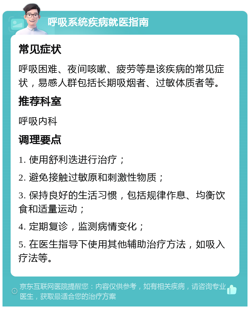 呼吸系统疾病就医指南 常见症状 呼吸困难、夜间咳嗽、疲劳等是该疾病的常见症状，易感人群包括长期吸烟者、过敏体质者等。 推荐科室 呼吸内科 调理要点 1. 使用舒利迭进行治疗； 2. 避免接触过敏原和刺激性物质； 3. 保持良好的生活习惯，包括规律作息、均衡饮食和适量运动； 4. 定期复诊，监测病情变化； 5. 在医生指导下使用其他辅助治疗方法，如吸入疗法等。