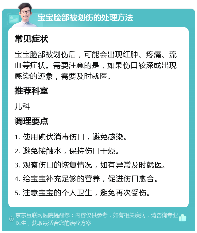 宝宝脸部被划伤的处理方法 常见症状 宝宝脸部被划伤后，可能会出现红肿、疼痛、流血等症状。需要注意的是，如果伤口较深或出现感染的迹象，需要及时就医。 推荐科室 儿科 调理要点 1. 使用碘伏消毒伤口，避免感染。 2. 避免接触水，保持伤口干燥。 3. 观察伤口的恢复情况，如有异常及时就医。 4. 给宝宝补充足够的营养，促进伤口愈合。 5. 注意宝宝的个人卫生，避免再次受伤。