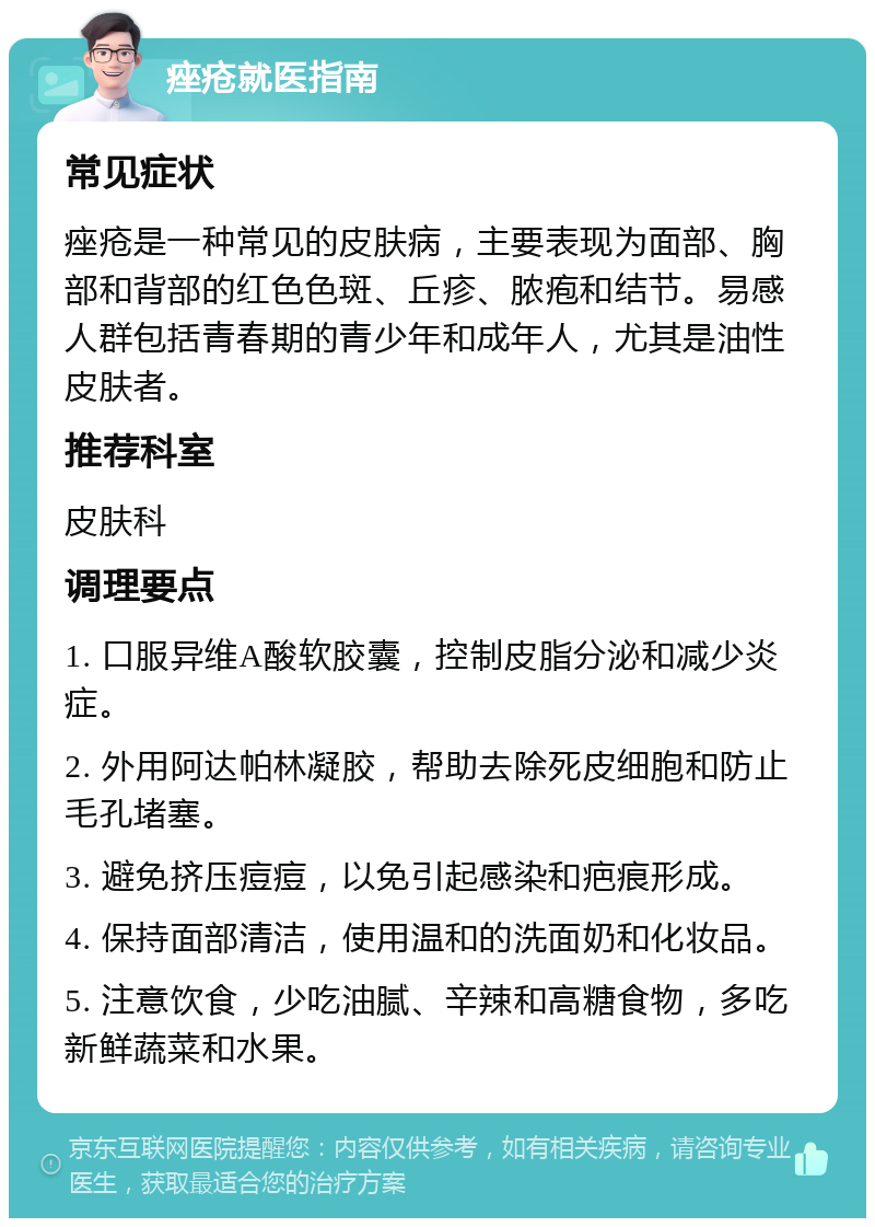 痤疮就医指南 常见症状 痤疮是一种常见的皮肤病，主要表现为面部、胸部和背部的红色色斑、丘疹、脓疱和结节。易感人群包括青春期的青少年和成年人，尤其是油性皮肤者。 推荐科室 皮肤科 调理要点 1. 口服异维A酸软胶囊，控制皮脂分泌和减少炎症。 2. 外用阿达帕林凝胶，帮助去除死皮细胞和防止毛孔堵塞。 3. 避免挤压痘痘，以免引起感染和疤痕形成。 4. 保持面部清洁，使用温和的洗面奶和化妆品。 5. 注意饮食，少吃油腻、辛辣和高糖食物，多吃新鲜蔬菜和水果。