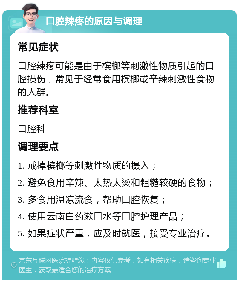 口腔辣疼的原因与调理 常见症状 口腔辣疼可能是由于槟榔等刺激性物质引起的口腔损伤，常见于经常食用槟榔或辛辣刺激性食物的人群。 推荐科室 口腔科 调理要点 1. 戒掉槟榔等刺激性物质的摄入； 2. 避免食用辛辣、太热太烫和粗糙较硬的食物； 3. 多食用温凉流食，帮助口腔恢复； 4. 使用云南白药漱口水等口腔护理产品； 5. 如果症状严重，应及时就医，接受专业治疗。