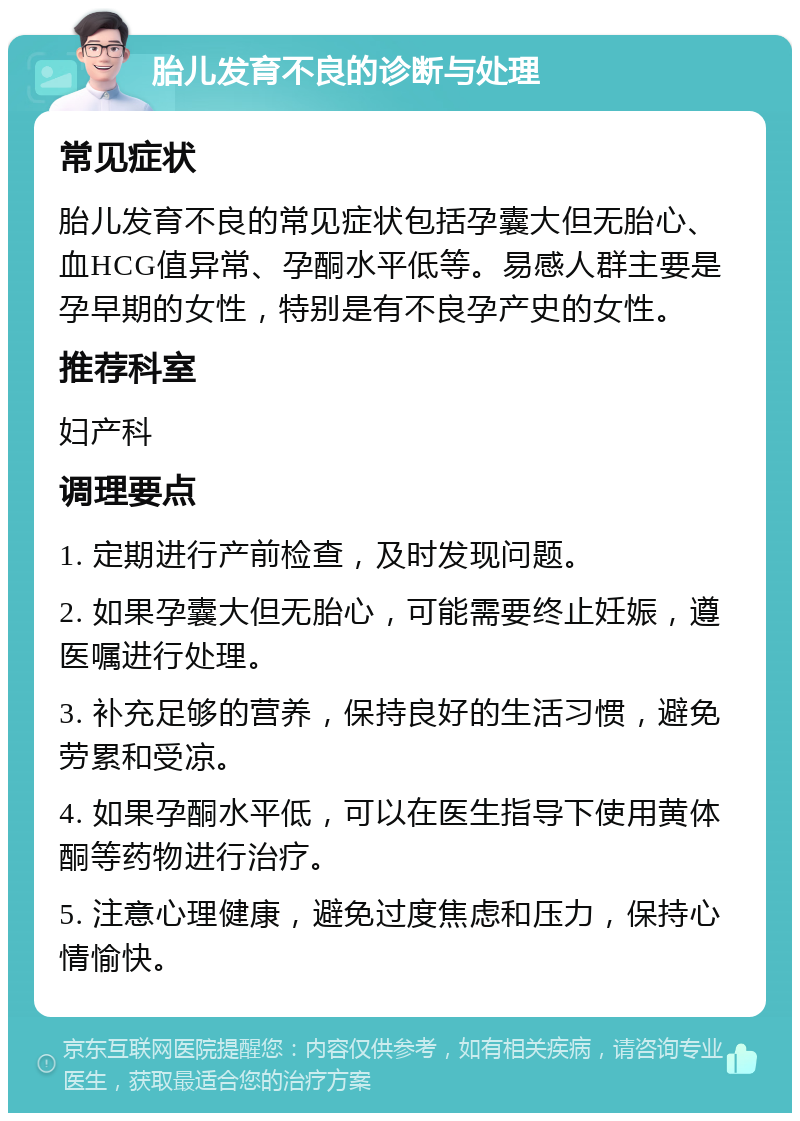 胎儿发育不良的诊断与处理 常见症状 胎儿发育不良的常见症状包括孕囊大但无胎心、血HCG值异常、孕酮水平低等。易感人群主要是孕早期的女性，特别是有不良孕产史的女性。 推荐科室 妇产科 调理要点 1. 定期进行产前检查，及时发现问题。 2. 如果孕囊大但无胎心，可能需要终止妊娠，遵医嘱进行处理。 3. 补充足够的营养，保持良好的生活习惯，避免劳累和受凉。 4. 如果孕酮水平低，可以在医生指导下使用黄体酮等药物进行治疗。 5. 注意心理健康，避免过度焦虑和压力，保持心情愉快。