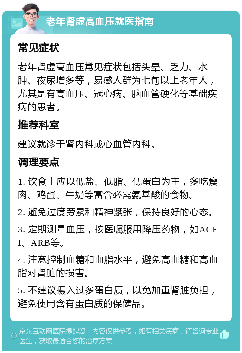 老年肾虚高血压就医指南 常见症状 老年肾虚高血压常见症状包括头晕、乏力、水肿、夜尿增多等，易感人群为七旬以上老年人，尤其是有高血压、冠心病、脑血管硬化等基础疾病的患者。 推荐科室 建议就诊于肾内科或心血管内科。 调理要点 1. 饮食上应以低盐、低脂、低蛋白为主，多吃瘦肉、鸡蛋、牛奶等富含必需氨基酸的食物。 2. 避免过度劳累和精神紧张，保持良好的心态。 3. 定期测量血压，按医嘱服用降压药物，如ACEI、ARB等。 4. 注意控制血糖和血脂水平，避免高血糖和高血脂对肾脏的损害。 5. 不建议摄入过多蛋白质，以免加重肾脏负担，避免使用含有蛋白质的保健品。