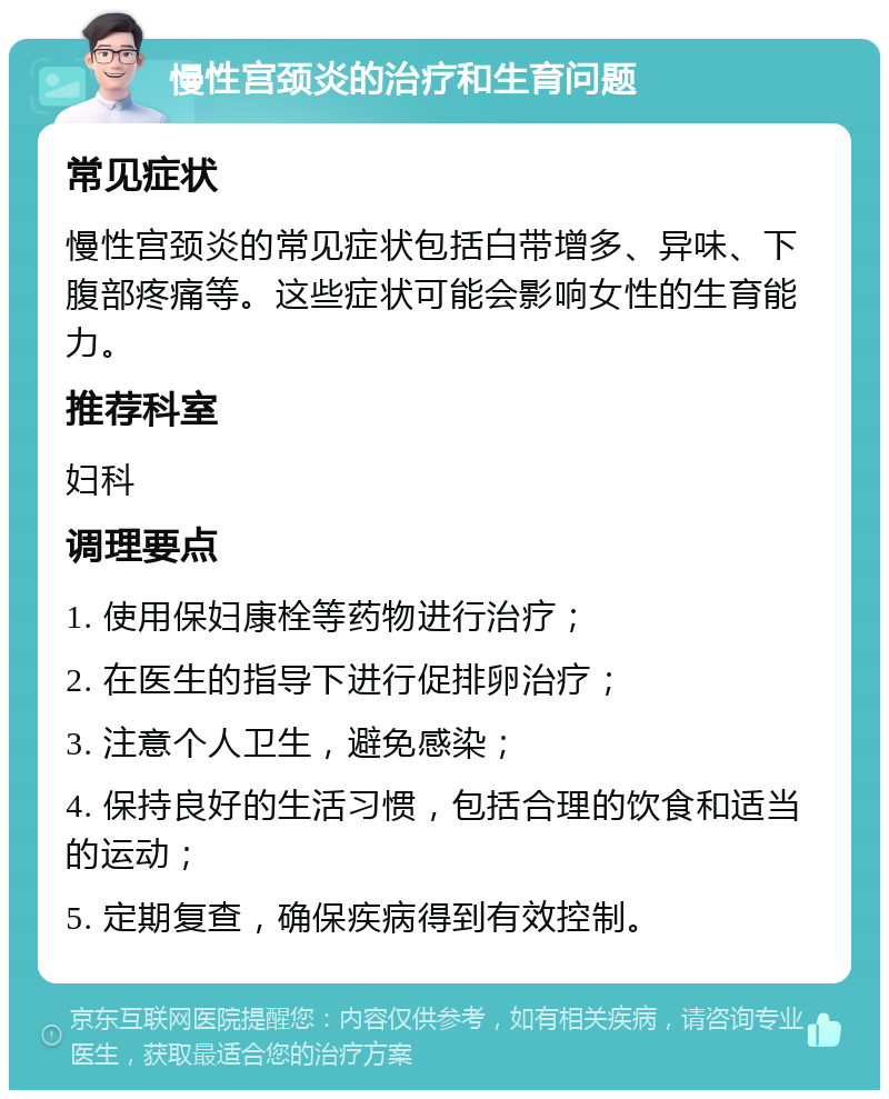 慢性宫颈炎的治疗和生育问题 常见症状 慢性宫颈炎的常见症状包括白带增多、异味、下腹部疼痛等。这些症状可能会影响女性的生育能力。 推荐科室 妇科 调理要点 1. 使用保妇康栓等药物进行治疗； 2. 在医生的指导下进行促排卵治疗； 3. 注意个人卫生，避免感染； 4. 保持良好的生活习惯，包括合理的饮食和适当的运动； 5. 定期复查，确保疾病得到有效控制。