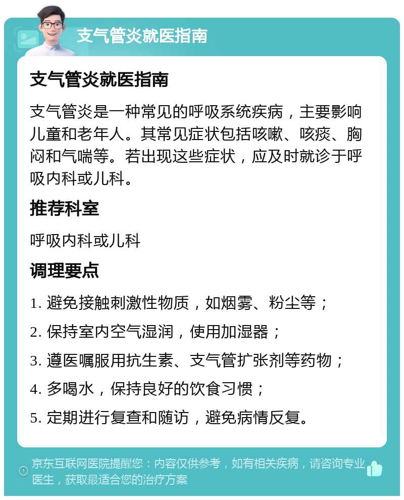 支气管炎就医指南 支气管炎就医指南 支气管炎是一种常见的呼吸系统疾病，主要影响儿童和老年人。其常见症状包括咳嗽、咳痰、胸闷和气喘等。若出现这些症状，应及时就诊于呼吸内科或儿科。 推荐科室 呼吸内科或儿科 调理要点 1. 避免接触刺激性物质，如烟雾、粉尘等； 2. 保持室内空气湿润，使用加湿器； 3. 遵医嘱服用抗生素、支气管扩张剂等药物； 4. 多喝水，保持良好的饮食习惯； 5. 定期进行复查和随访，避免病情反复。