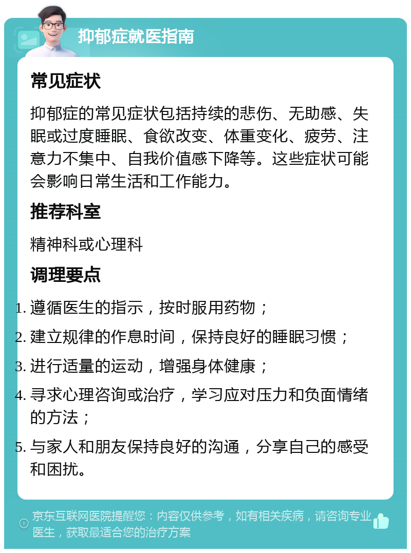 抑郁症就医指南 常见症状 抑郁症的常见症状包括持续的悲伤、无助感、失眠或过度睡眠、食欲改变、体重变化、疲劳、注意力不集中、自我价值感下降等。这些症状可能会影响日常生活和工作能力。 推荐科室 精神科或心理科 调理要点 遵循医生的指示，按时服用药物； 建立规律的作息时间，保持良好的睡眠习惯； 进行适量的运动，增强身体健康； 寻求心理咨询或治疗，学习应对压力和负面情绪的方法； 与家人和朋友保持良好的沟通，分享自己的感受和困扰。