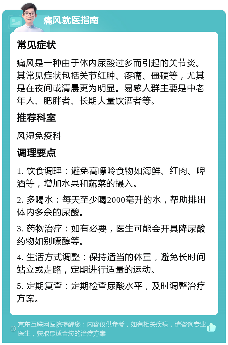 痛风就医指南 常见症状 痛风是一种由于体内尿酸过多而引起的关节炎。其常见症状包括关节红肿、疼痛、僵硬等，尤其是在夜间或清晨更为明显。易感人群主要是中老年人、肥胖者、长期大量饮酒者等。 推荐科室 风湿免疫科 调理要点 1. 饮食调理：避免高嘌呤食物如海鲜、红肉、啤酒等，增加水果和蔬菜的摄入。 2. 多喝水：每天至少喝2000毫升的水，帮助排出体内多余的尿酸。 3. 药物治疗：如有必要，医生可能会开具降尿酸药物如别嘌醇等。 4. 生活方式调整：保持适当的体重，避免长时间站立或走路，定期进行适量的运动。 5. 定期复查：定期检查尿酸水平，及时调整治疗方案。