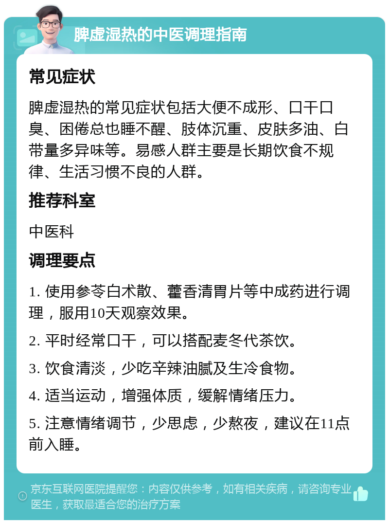 脾虚湿热的中医调理指南 常见症状 脾虚湿热的常见症状包括大便不成形、口干口臭、困倦总也睡不醒、肢体沉重、皮肤多油、白带量多异味等。易感人群主要是长期饮食不规律、生活习惯不良的人群。 推荐科室 中医科 调理要点 1. 使用参苓白术散、藿香清胃片等中成药进行调理，服用10天观察效果。 2. 平时经常口干，可以搭配麦冬代茶饮。 3. 饮食清淡，少吃辛辣油腻及生冷食物。 4. 适当运动，增强体质，缓解情绪压力。 5. 注意情绪调节，少思虑，少熬夜，建议在11点前入睡。